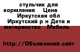 стульчик для кормления  › Цена ­ 1 500 - Иркутская обл., Иркутский р-н Дети и материнство » Мебель   